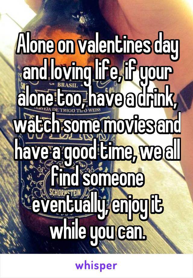 Alone on valentines day and loving life, if your alone too, have a drink, watch some movies and have a good time, we all find someone eventually, enjoy it while you can.