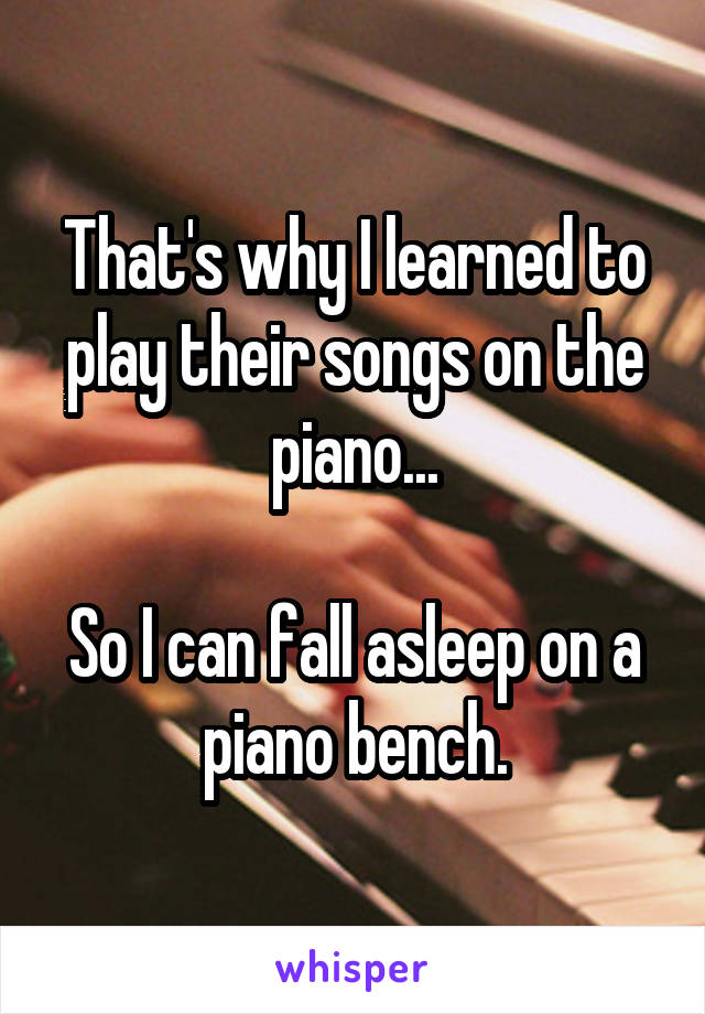 That's why I learned to play their songs on the piano...

So I can fall asleep on a piano bench.