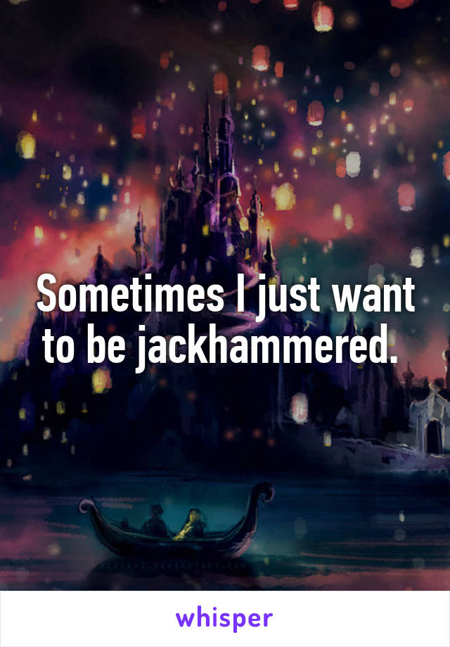 Sometimes I just want to be jackhammered. 