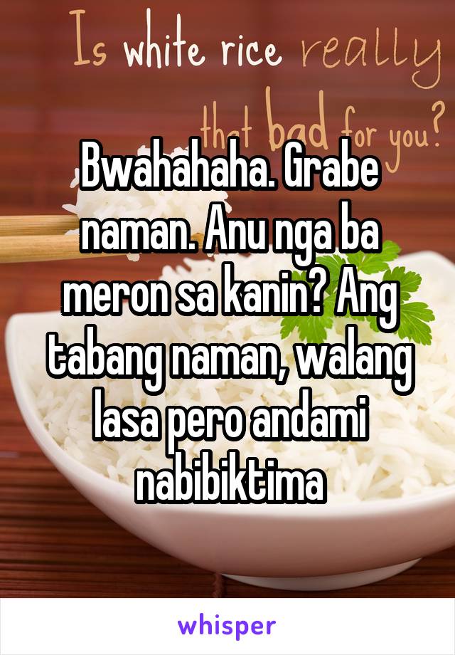 Bwahahaha. Grabe naman. Anu nga ba meron sa kanin? Ang tabang naman, walang lasa pero andami nabibiktima