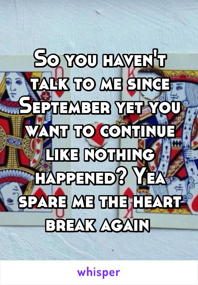 So you haven't talk to me since September yet you want to continue like nothing happened? Yea spare me the heart break again 