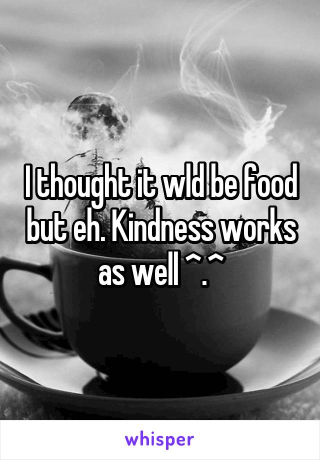I thought it wld be food but eh. Kindness works as well ^.^