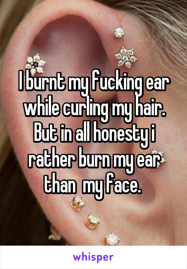 I burnt my fucking ear while curling my hair. But in all honesty i rather burn my ear than  my face. 