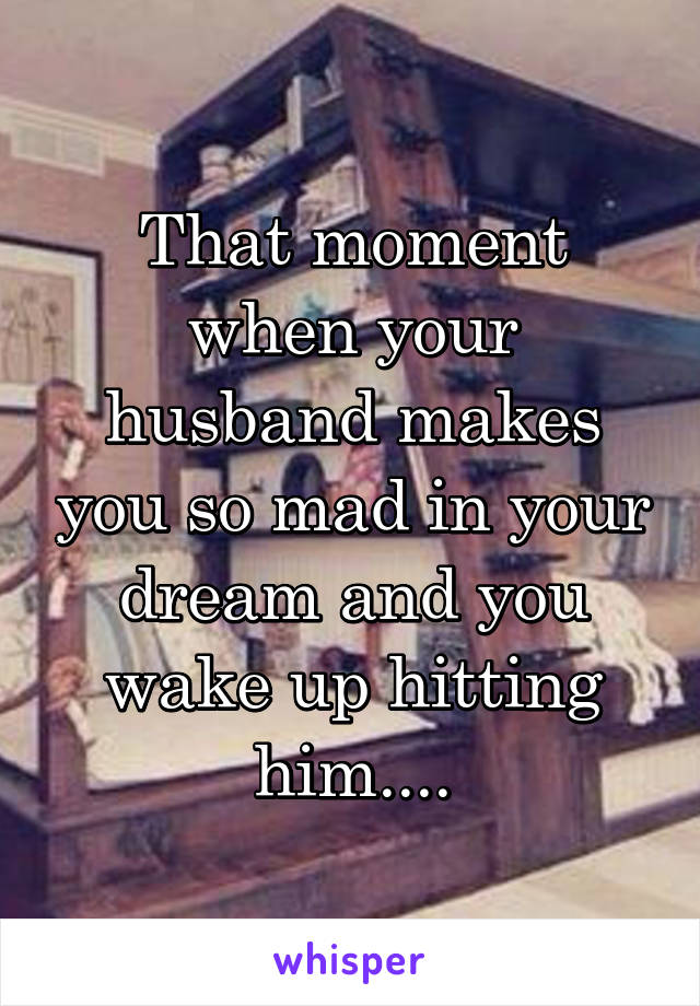 That moment when your husband makes you so mad in your dream and you wake up hitting him....