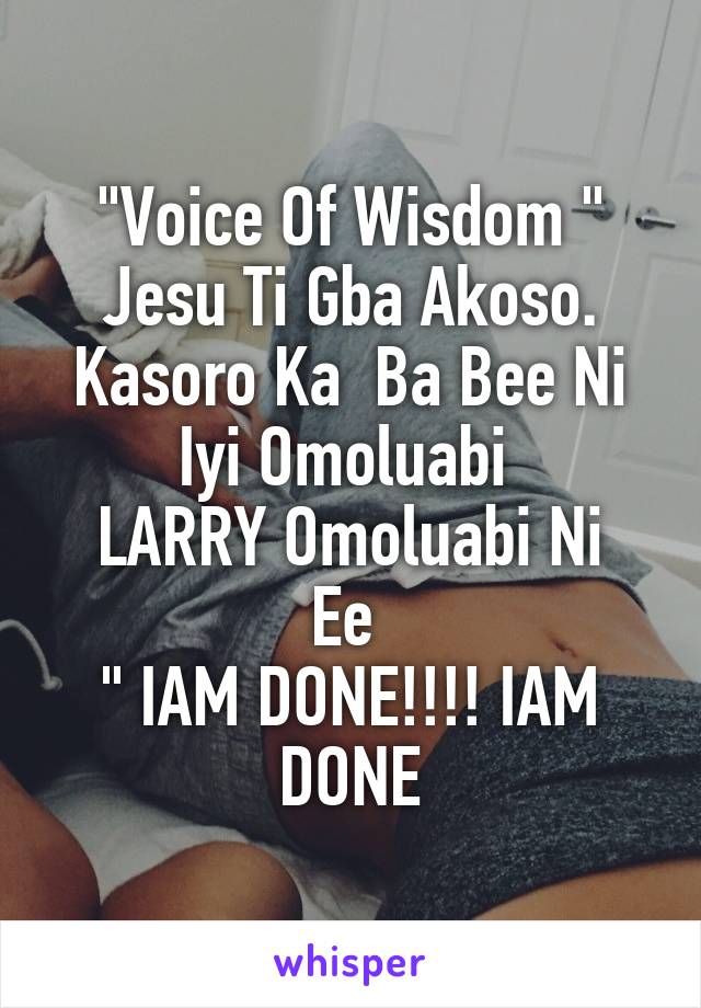 "Voice Of Wisdom "
Jesu Ti Gba Akoso. Kasoro Ka  Ba Bee Ni Iyi Omoluabi 
LARRY Omoluabi Ni Ee 
" IAM DONE!!!! IAM DONE