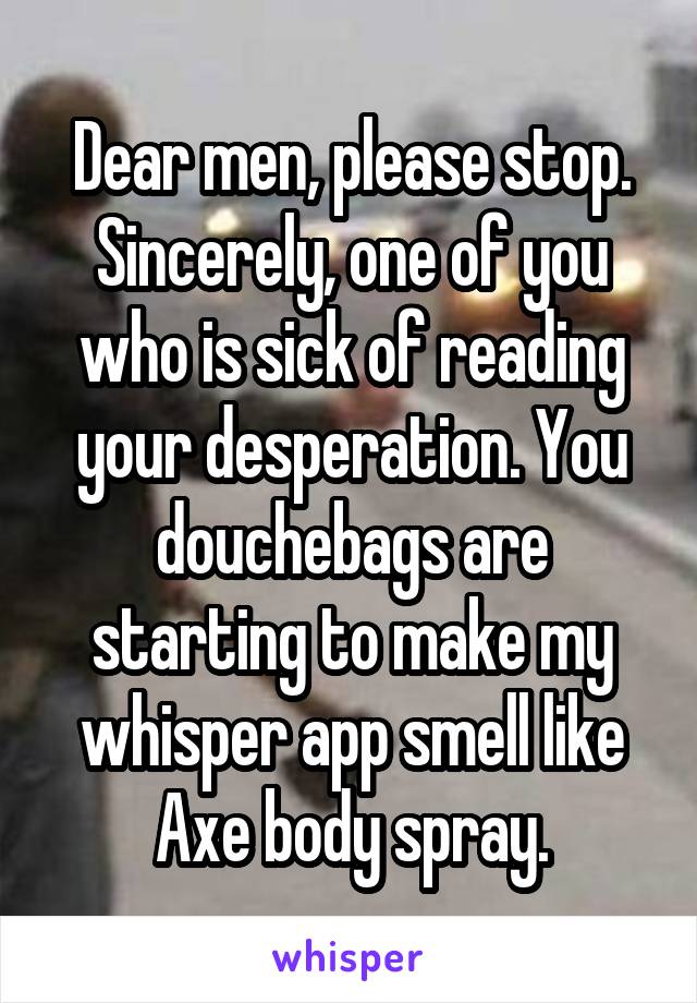 Dear men, please stop. Sincerely, one of you who is sick of reading your desperation. You douchebags are starting to make my whisper app smell like Axe body spray.