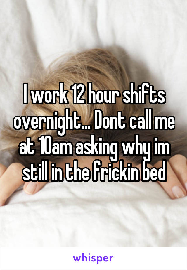 I work 12 hour shifts overnight... Dont call me at 10am asking why im still in the frickin bed