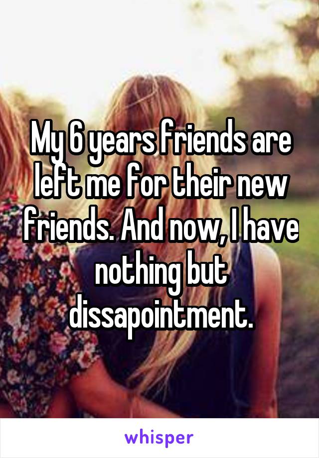 My 6 years friends are left me for their new friends. And now, I have nothing but dissapointment.