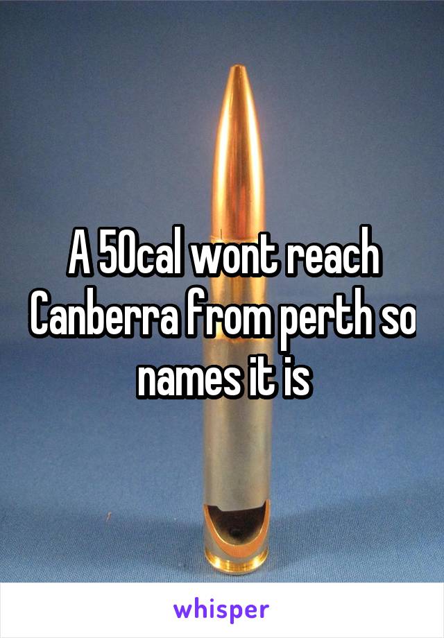 A 50cal wont reach Canberra from perth so names it is