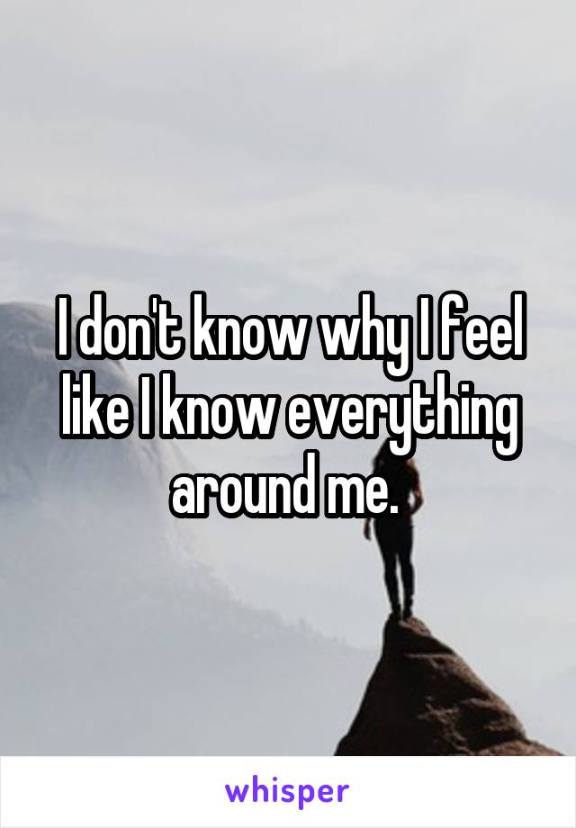 I don't know why I feel like I know everything around me. 
