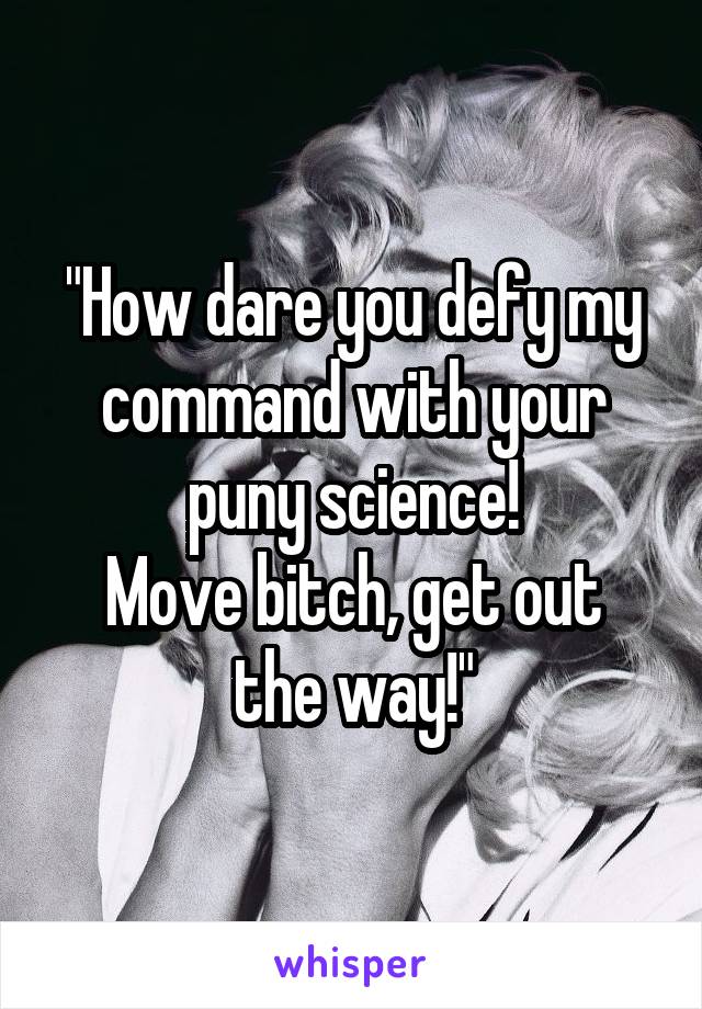 "How dare you defy my command with your puny science!
Move bitch, get out the way!"