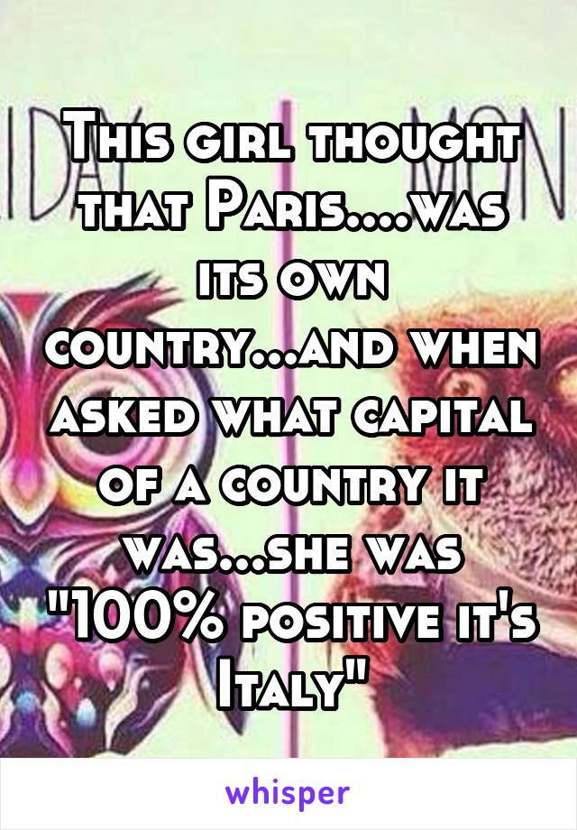 This girl thought that Paris....was its own country...and when asked what capital of a country it was...she was "100% positive it's Italy"