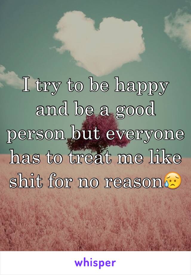 I try to be happy and be a good person but everyone has to treat me like shit for no reason😥