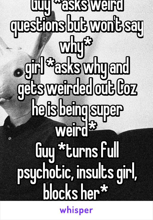 Guy *asks weird questions but won't say why* 
girl *asks why and gets weirded out Coz he is being super weird* 
Guy *turns full psychotic, insults girl, blocks her* 
Um... Wtf...?