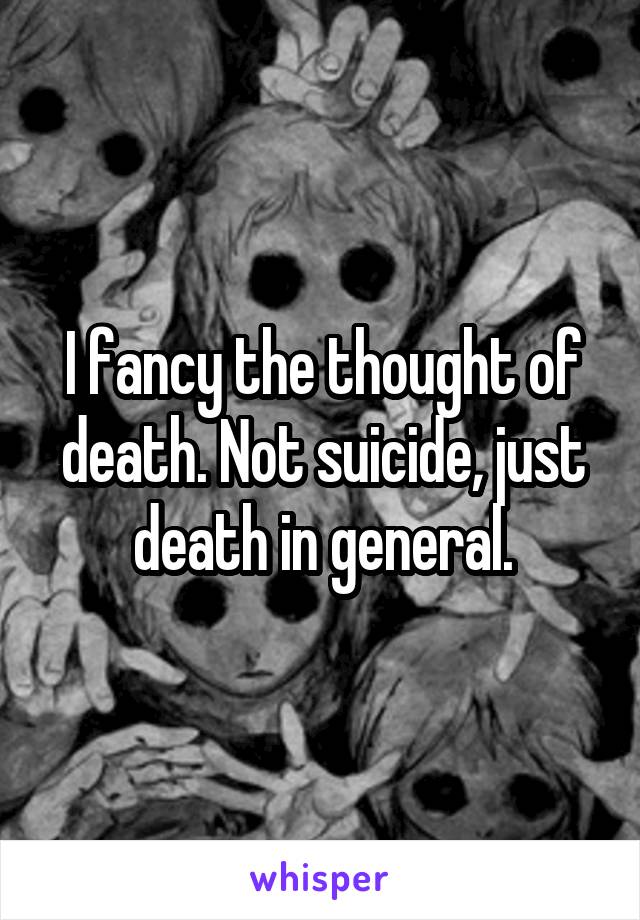 I fancy the thought of death. Not suicide, just death in general.