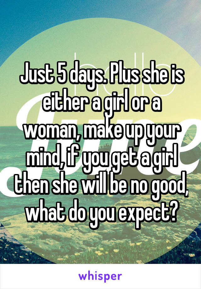 Just 5 days. Plus she is either a girl or a woman, make up your mind, if you get a girl then she will be no good, what do you expect?