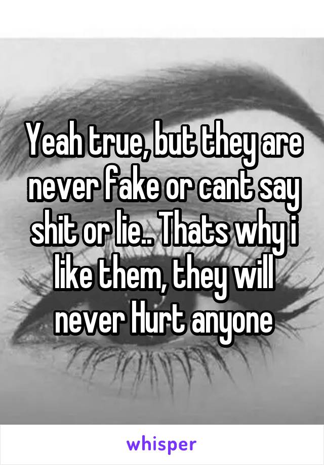 Yeah true, but they are never fake or cant say shit or lie.. Thats why i like them, they will never Hurt anyone