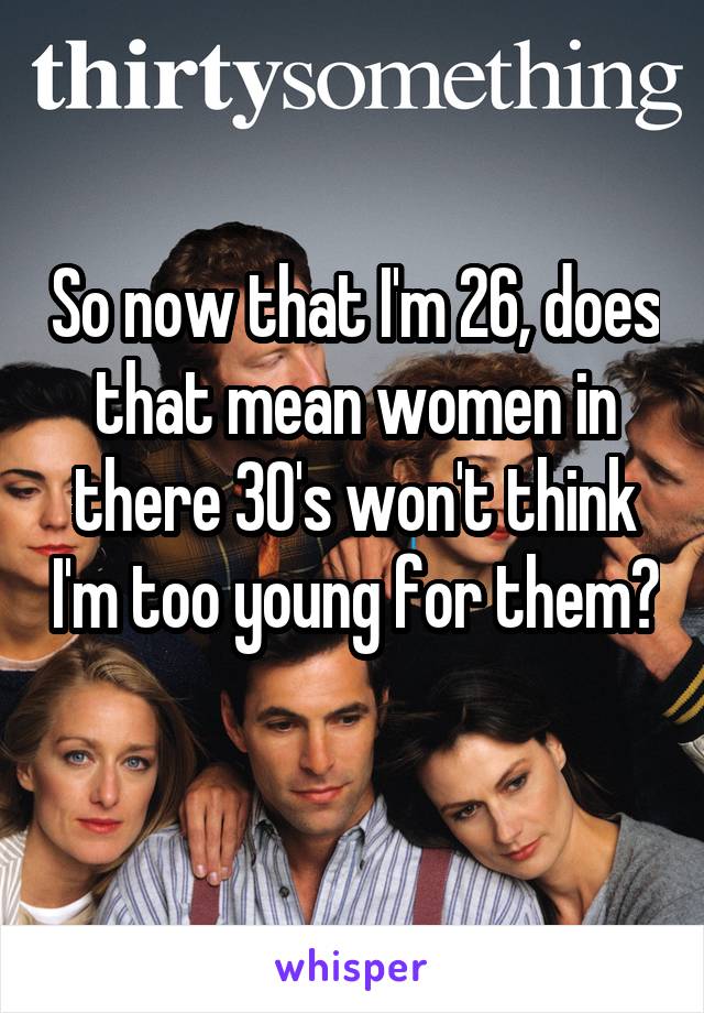So now that I'm 26, does that mean women in there 30's won't think I'm too young for them? 