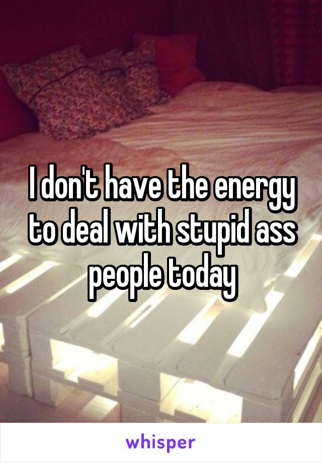 I don't have the energy to deal with stupid ass people today