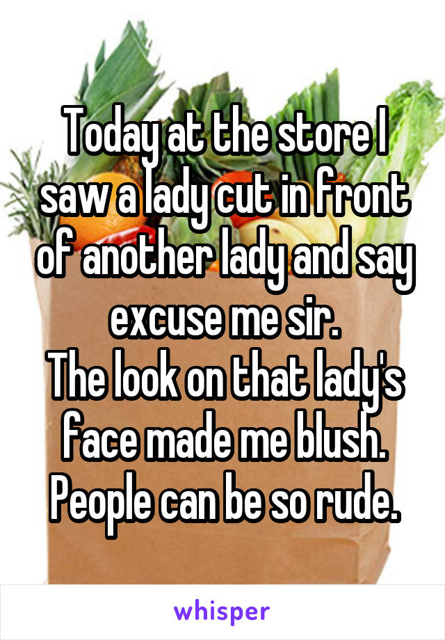 Today at the store I saw a lady cut in front of another lady and say excuse me sir.
The look on that lady's face made me blush.
People can be so rude.