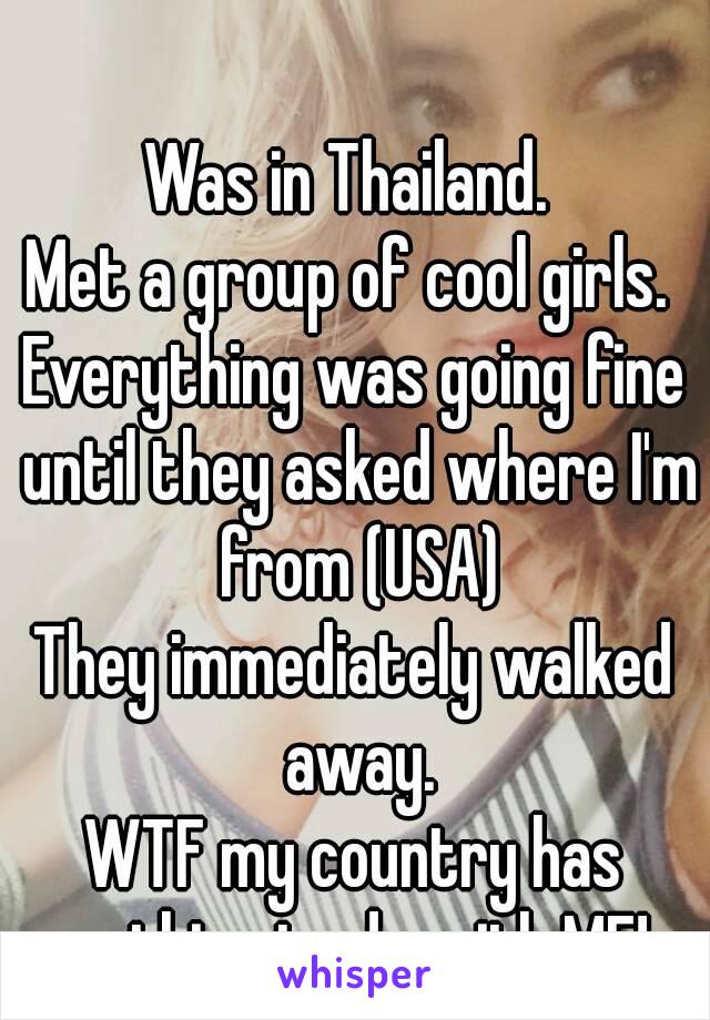 Was in Thailand. 
Met a group of cool girls. 
Everything was going fine until they asked where I'm from (USA)
They immediately walked away.
WTF my country has nothing to do with ME!