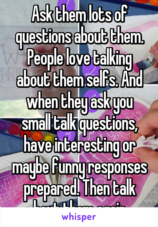 Ask them lots of questions about them. People love talking about them selfs. And when they ask you small talk questions, have interesting or maybe funny responses prepared. Then talk bout them again