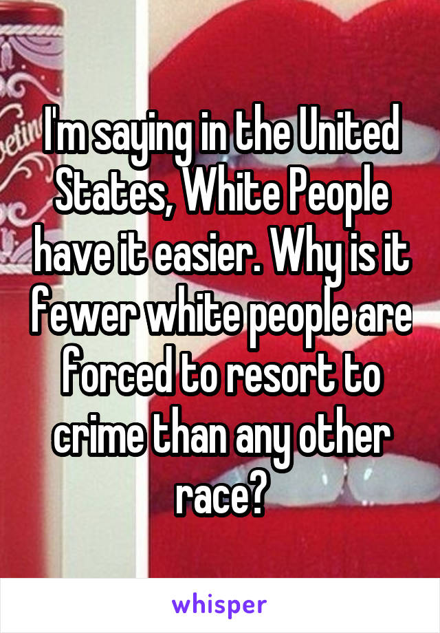 I'm saying in the United States, White People have it easier. Why is it fewer white people are forced to resort to crime than any other race?