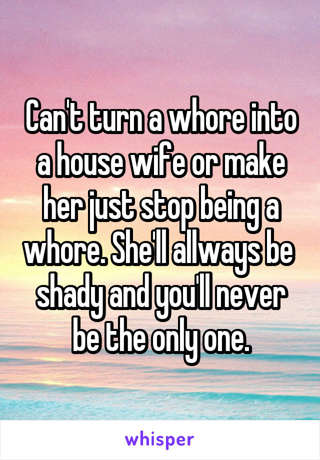 Can't turn a whore into a house wife or make her just stop being a whore. She'll allways be  shady and you'll never be the only one.
