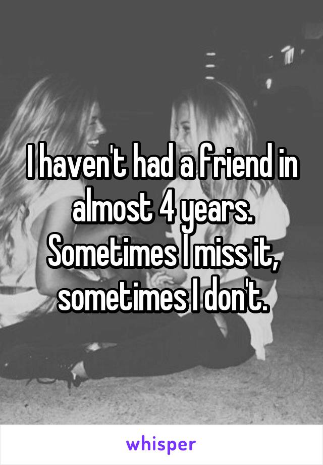I haven't had a friend in almost 4 years. Sometimes I miss it, sometimes I don't.