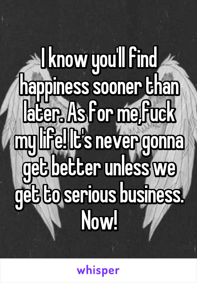 I know you'll find happiness sooner than later. As for me,fuck my life! It's never gonna get better unless we get to serious business. Now!
