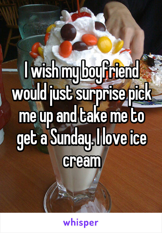 I wish my boyfriend would just surprise pick me up and take me to get a Sunday. I love ice cream