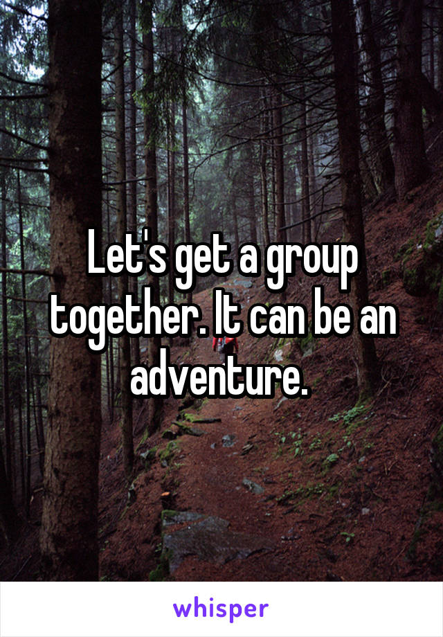 Let's get a group together. It can be an adventure. 