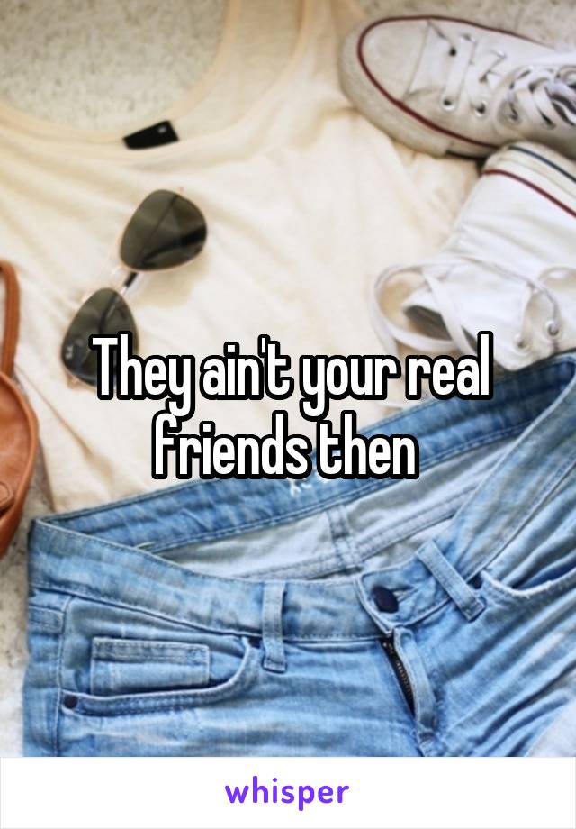 They ain't your real friends then 
