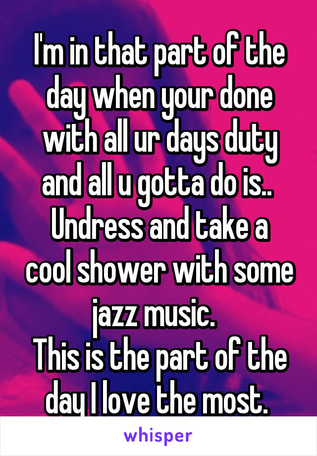 I'm in that part of the day when your done with all ur days duty and all u gotta do is.. 
Undress and take a cool shower with some jazz music.  
This is the part of the day I love the most. 