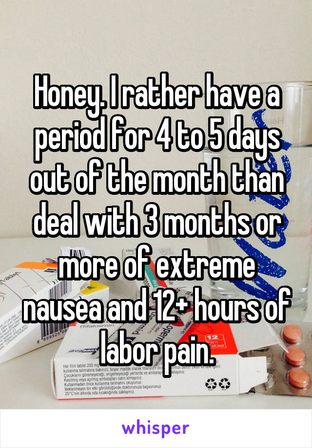 Honey. I rather have a period for 4 to 5 days out of the month than deal with 3 months or more of extreme nausea and 12+ hours of labor pain.
