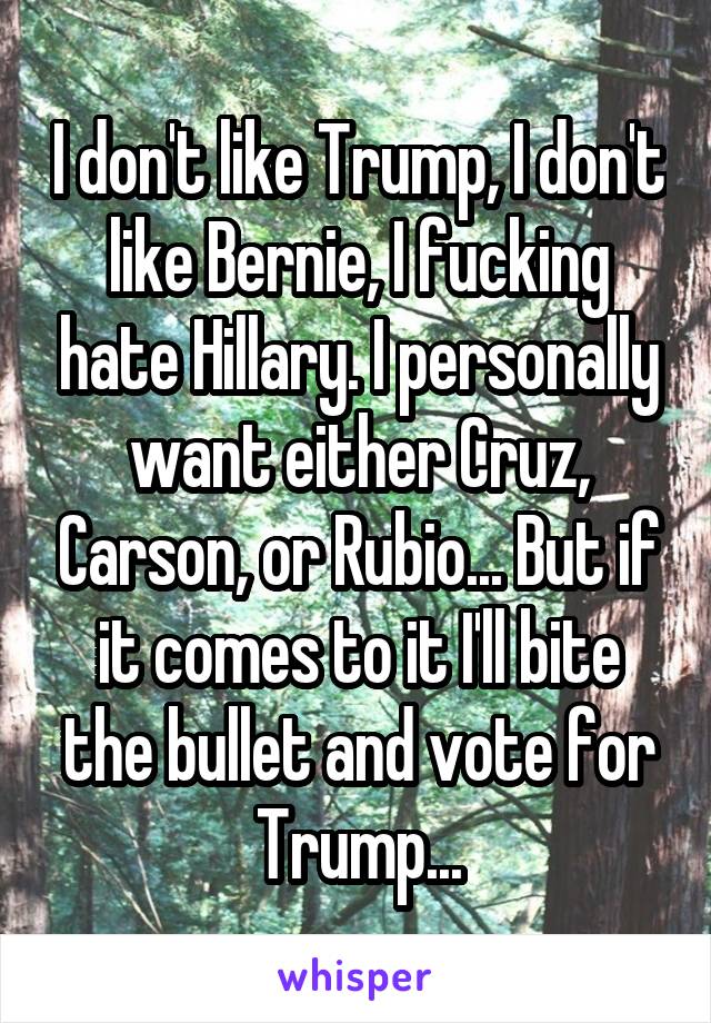 I don't like Trump, I don't like Bernie, I fucking hate Hillary. I personally want either Cruz, Carson, or Rubio... But if it comes to it I'll bite the bullet and vote for Trump...