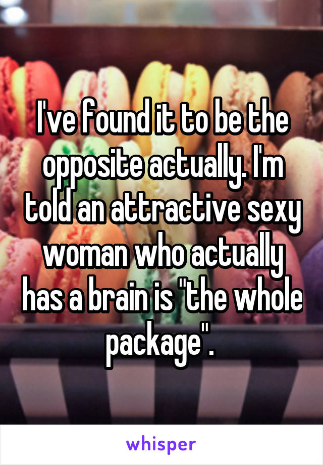 I've found it to be the opposite actually. I'm told an attractive sexy woman who actually has a brain is "the whole package". 