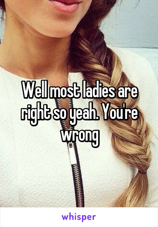 Well most ladies are right so yeah. You're wrong