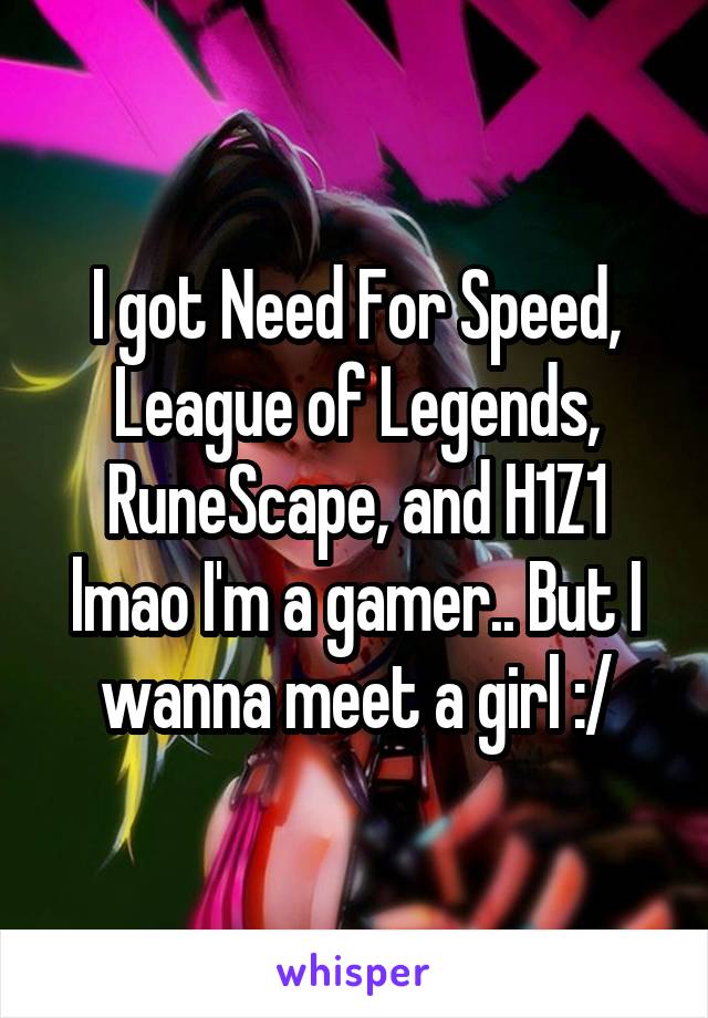 I got Need For Speed, League of Legends, RuneScape, and H1Z1 lmao I'm a gamer.. But I wanna meet a girl :/