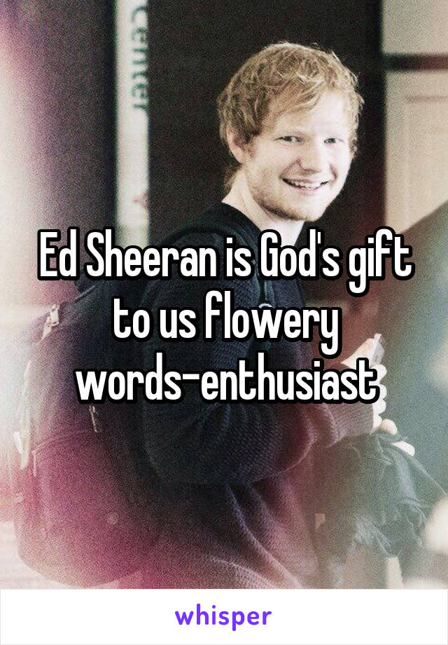 Ed Sheeran is God's gift to us flowery words-enthusiast