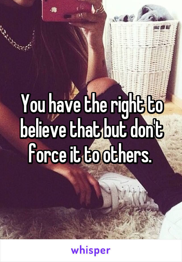 You have the right to believe that but don't force it to others. 