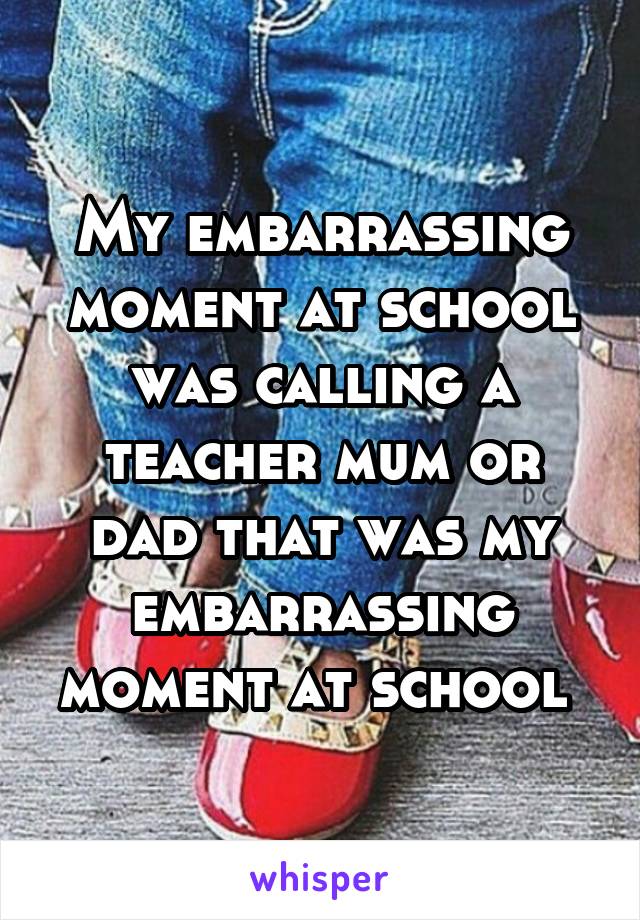 My embarrassing moment at school was calling a teacher mum or dad that was my embarrassing moment at school 