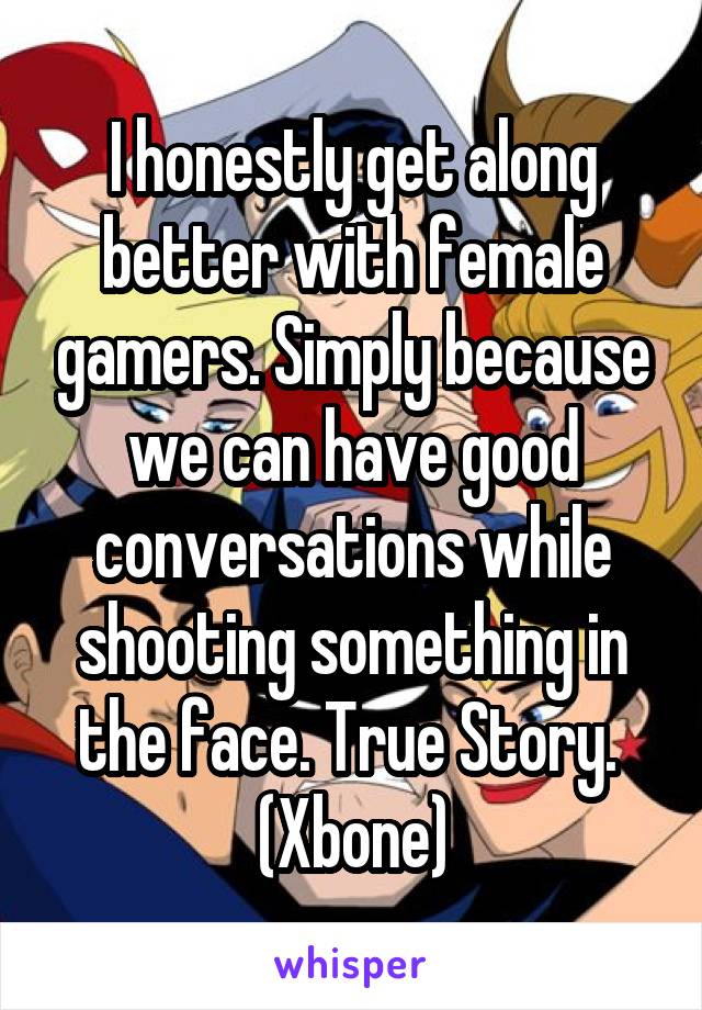 I honestly get along better with female gamers. Simply because we can have good conversations while shooting something in the face. True Story.  (Xbone)