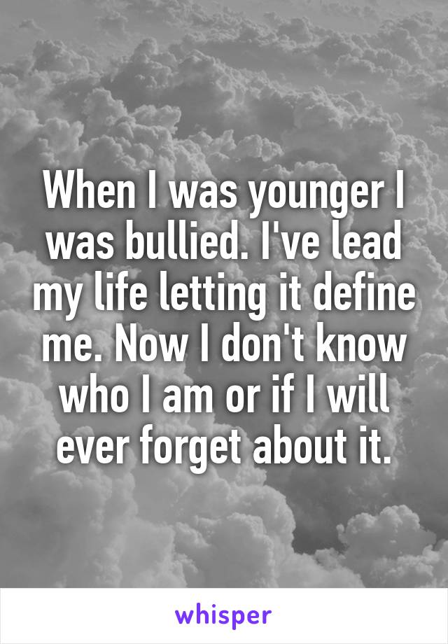 When I was younger I was bullied. I've lead my life letting it define me. Now I don't know who I am or if I will ever forget about it.