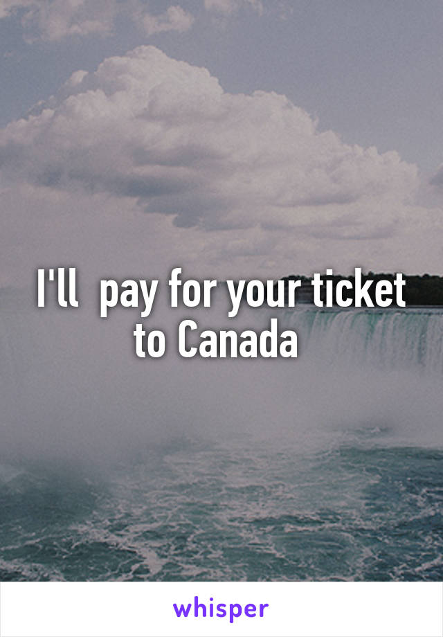 I'll  pay for your ticket to Canada 