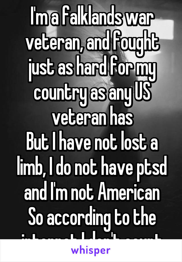 I'm a falklands war veteran, and fought just as hard for my country as any US veteran has
But I have not lost a limb, I do not have ptsd and I'm not American
So according to the internet I don't count