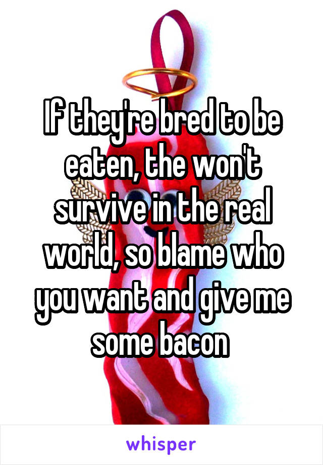 If they're bred to be eaten, the won't survive in the real world, so blame who you want and give me some bacon 