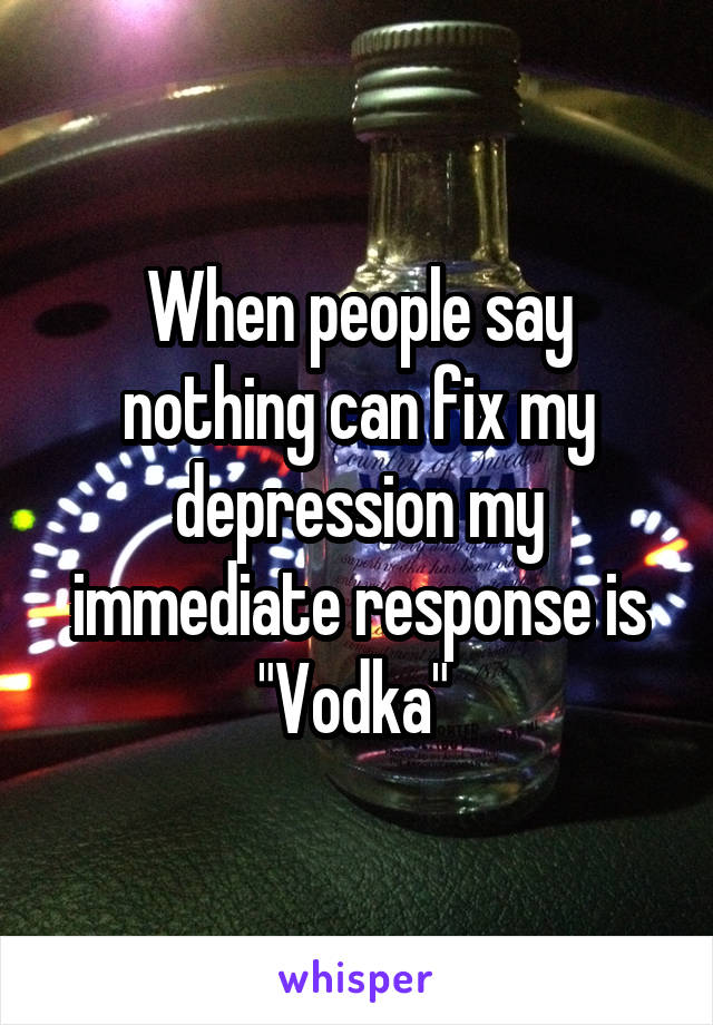 When people say nothing can fix my depression my immediate response is "Vodka" 