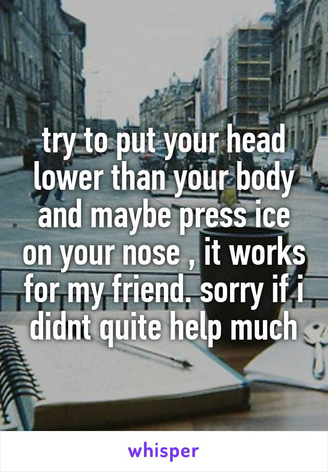 try to put your head lower than your body and maybe press ice on your nose , it works for my friend. sorry if i didnt quite help much