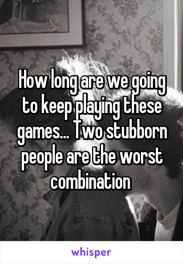 How long are we going to keep playing these games... Two stubborn people are the worst combination 